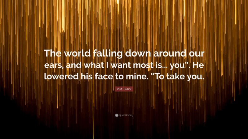 V.M. Black Quote: “The world falling down around our ears, and what I want most is... you”. He lowered his face to mine. “To take you.”