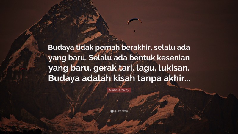 Maisie Junardy Quote: “Budaya tidak pernah berakhir, selalu ada yang baru. Selalu ada bentuk kesenian yang baru, gerak tari, lagu, lukisan. Budaya adalah kisah tanpa akhir...”