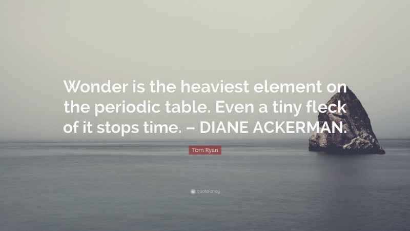 Tom Ryan Quote: “Wonder is the heaviest element on the periodic table. Even a tiny fleck of it stops time. – DIANE ACKERMAN.”