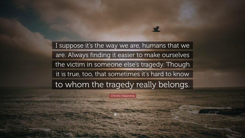 Chinelo Okparanta Quote: “I suppose it’s the way we are, humans that we are. Always finding it easier to make ourselves the victim in someone else’s tragedy. Though it is true, too, that sometimes it’s hard to know to whom the tragedy really belongs.”