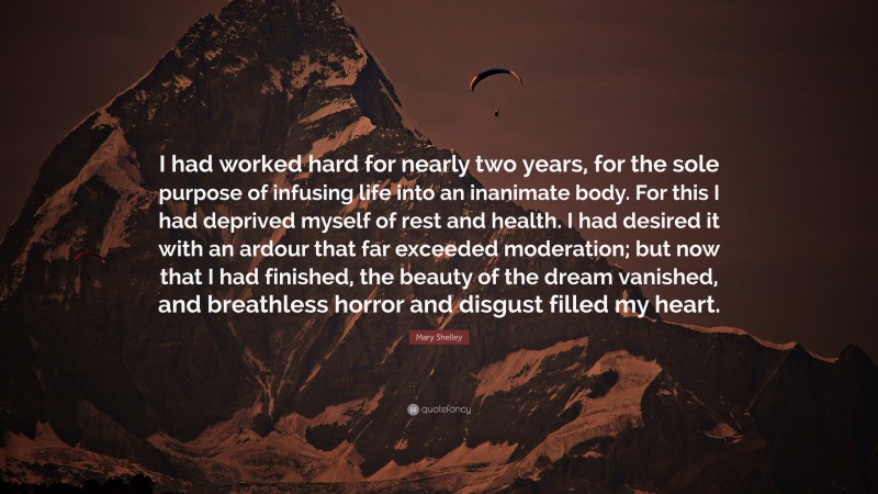 Mary Shelley Quote: “I had worked hard for nearly two years, for the sole purpose of infusing life into an inanimate body. For this I had deprived myself of rest and health. I had desired it with an ardour that far exceeded moderation; but now that I had finished, the beauty of the dream vanished, and breathless horror and disgust filled my heart.”