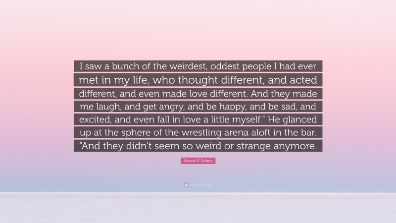 Samuel R. Delany Quote: “I saw a bunch of the weirdest, oddest people I had ever met in my life, who thought different, and acted different, and even made love different. And they made me laugh, and get angry, and be happy, and be sad, and excited, and even fall in love a little myself.” He glanced up at the sphere of the wrestling arena aloft in the bar. “And they didn’t seem so weird or strange anymore.”