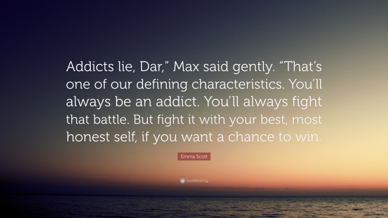 Emma Scott Quote: “Addicts lie, Dar,” Max said gently. “That’s one of our defining characteristics. You’ll always be an addict. You’ll always fight that battle. But fight it with your best, most honest self, if you want a chance to win.”