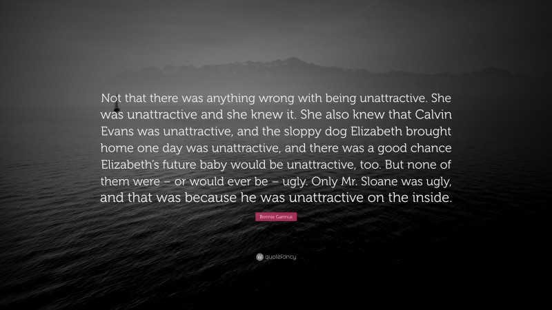 Bonnie Garmus Quote: “Not that there was anything wrong with being unattractive. She was unattractive and she knew it. She also knew that Calvin Evans was unattractive, and the sloppy dog Elizabeth brought home one day was unattractive, and there was a good chance Elizabeth’s future baby would be unattractive, too. But none of them were – or would ever be – ugly. Only Mr. Sloane was ugly, and that was because he was unattractive on the inside.”