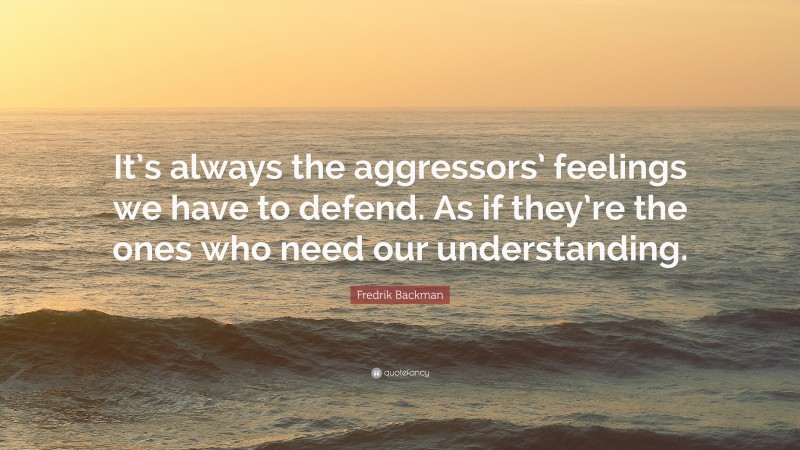 Fredrik Backman Quote: “It’s always the aggressors’ feelings we have to defend. As if they’re the ones who need our understanding.”