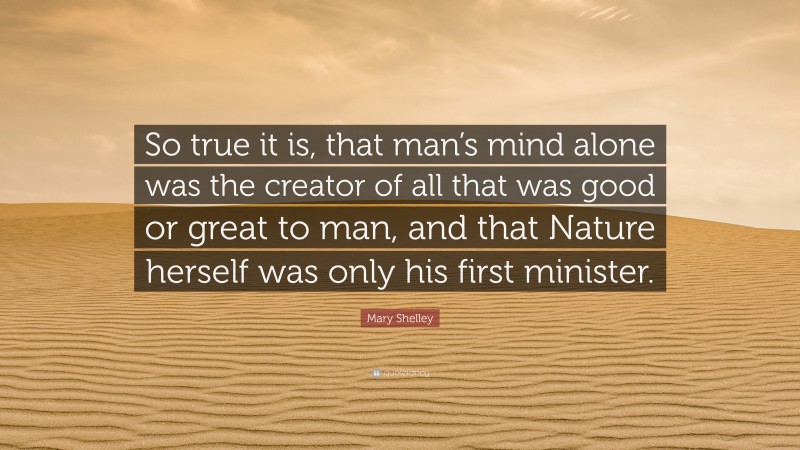 Mary Shelley Quote: “So true it is, that man’s mind alone was the creator of all that was good or great to man, and that Nature herself was only his first minister.”