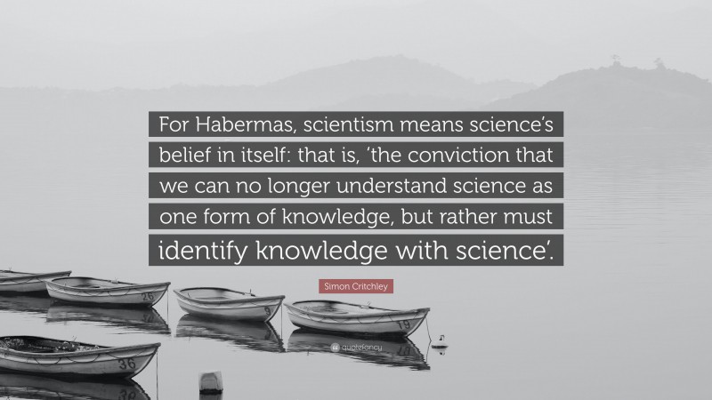 Simon Critchley Quote: “For Habermas, scientism means science’s belief in itself: that is, ‘the conviction that we can no longer understand science as one form of knowledge, but rather must identify knowledge with science’.”