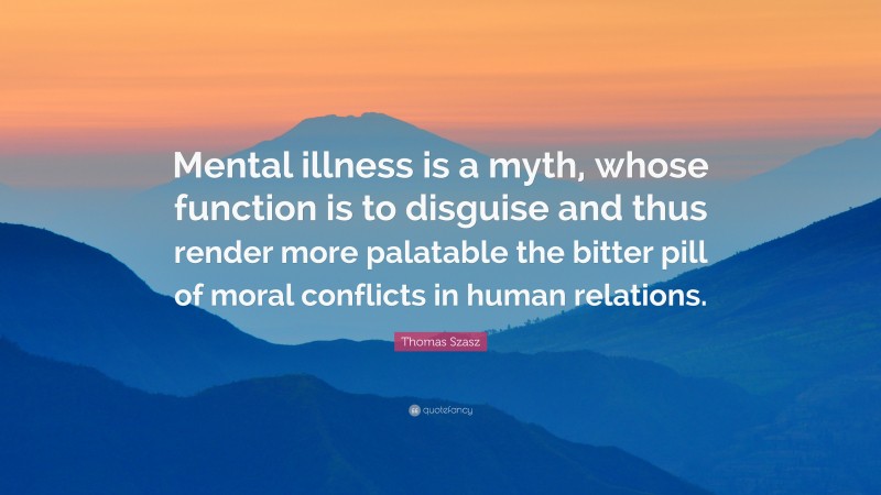 Thomas Szasz Quote: “Mental illness is a myth, whose function is to disguise and thus render more palatable the bitter pill of moral conflicts in human relations.”