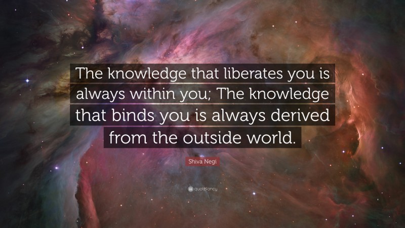 Shiva Negi Quote: “The knowledge that liberates you is always within you; The knowledge that binds you is always derived from the outside world.”