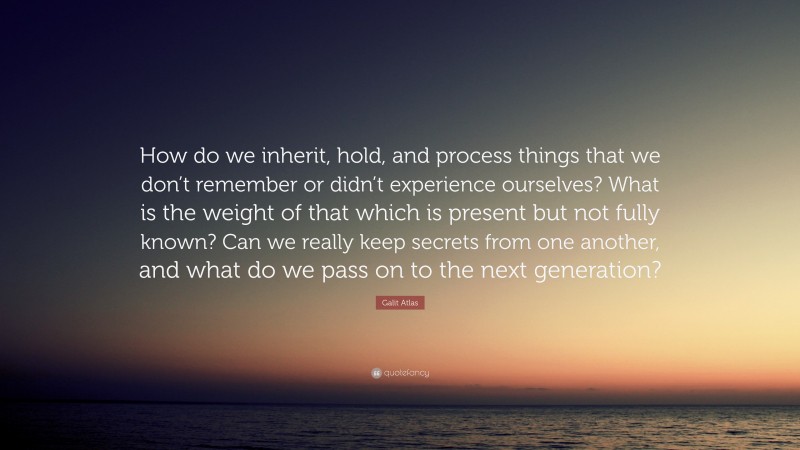 Galit Atlas Quote: “How do we inherit, hold, and process things that we don’t remember or didn’t experience ourselves? What is the weight of that which is present but not fully known? Can we really keep secrets from one another, and what do we pass on to the next generation?”