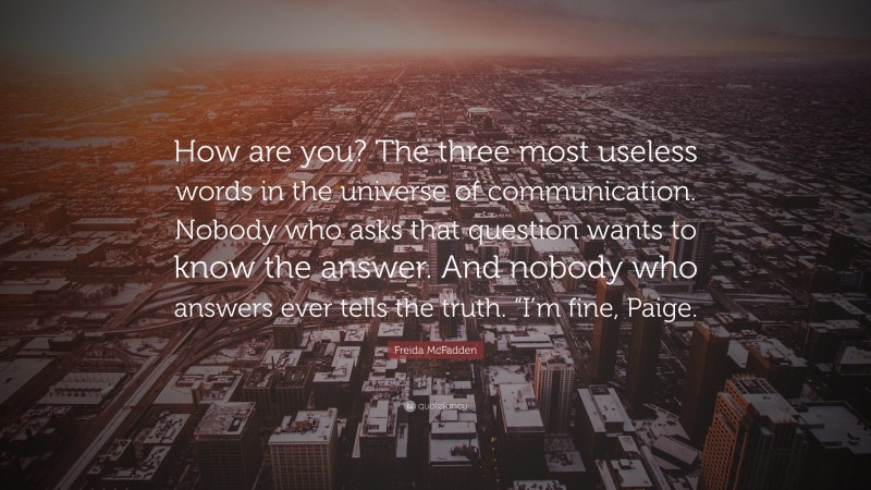 Freida McFadden Quote: “How are you? The three most useless words in the universe of communication. Nobody who asks that question wants to know the answer. And nobody who answers ever tells the truth. “I’m fine, Paige.”