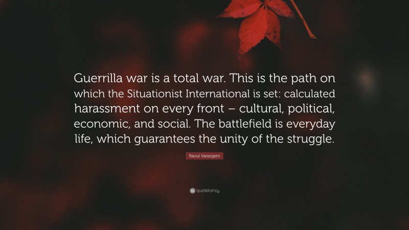 Raoul Vaneigem Quote: “Guerrilla war is a total war. This is the path on which the Situationist International is set: calculated harassment on every front – cultural, political, economic, and social. The battlefield is everyday life, which guarantees the unity of the struggle.”