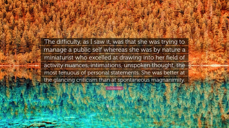 Anita Brookner Quote: “The difficulty, as I saw it, was that she was trying to manage a public self whereas she was by nature a miniaturist who excelled at drawing into her field of activity nuances, intimations, unspoken thought, the most tenuous of personal statements. She was better at the glancing criticism than at spontaneous magnanimity.”