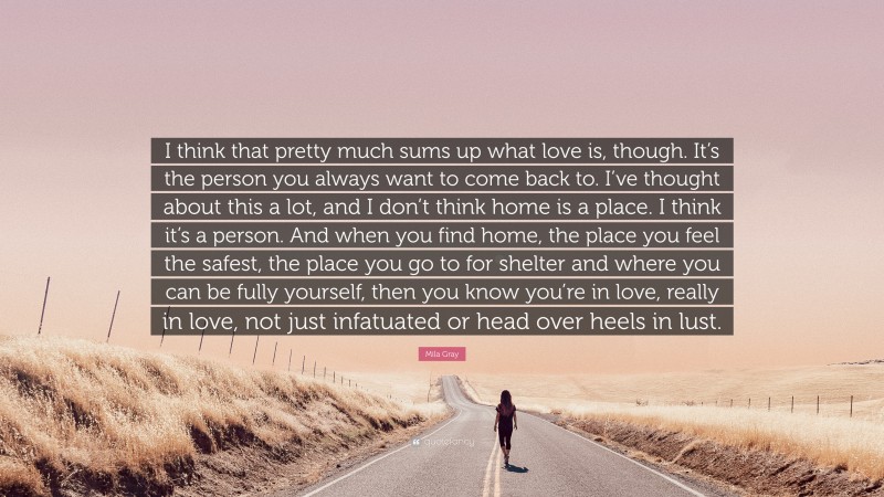 Mila Gray Quote: “I think that pretty much sums up what love is, though. It’s the person you always want to come back to. I’ve thought about this a lot, and I don’t think home is a place. I think it’s a person. And when you find home, the place you feel the safest, the place you go to for shelter and where you can be fully yourself, then you know you’re in love, really in love, not just infatuated or head over heels in lust.”