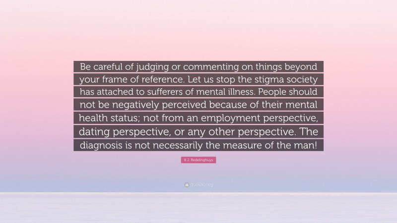 K.J. Redelinghuys Quote: “Be careful of judging or commenting on things beyond your frame of reference. Let us stop the stigma society has attached to sufferers of mental illness. People should not be negatively perceived because of their mental health status; not from an employment perspective, dating perspective, or any other perspective. The diagnosis is not necessarily the measure of the man!”