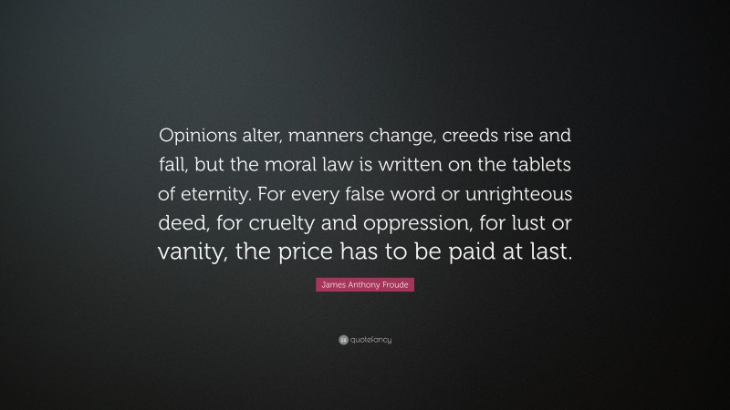 James Anthony Froude Quote: “Opinions alter, manners change, creeds rise and fall, but the moral law is written on the tablets of eternity. For every false word or unrighteous deed, for cruelty and oppression, for lust or vanity, the price has to be paid at last.”