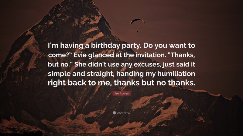 Jess Lourey Quote: “I’m having a birthday party. Do you want to come?” Evie glanced at the invitation. “Thanks, but no.” She didn’t use any excuses, just said it simple and straight, handing my humiliation right back to me, thanks but no thanks.”