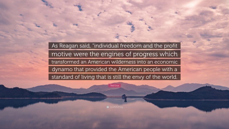 Ted Cruz Quote: “As Reagan said, “individual freedom and the profit motive were the engines of progress which transformed an American wilderness into an economic dynamo that provided the American people with a standard of living that is still the envy of the world.”