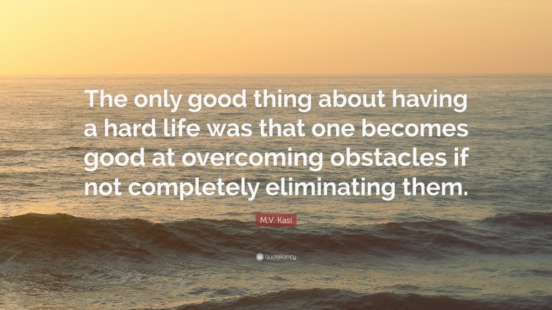 M.V. Kasi Quote: “The only good thing about having a hard life was that one becomes good at overcoming obstacles if not completely eliminating them.”