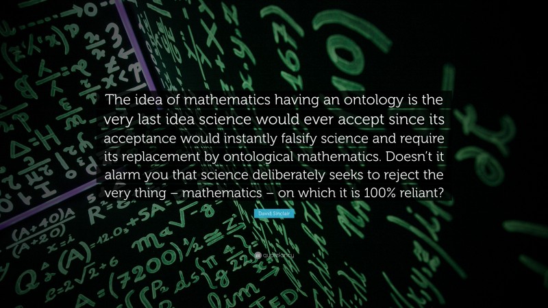 David Sinclair Quote: “The idea of mathematics having an ontology is the very last idea science would ever accept since its acceptance would instantly falsify science and require its replacement by ontological mathematics. Doesn’t it alarm you that science deliberately seeks to reject the very thing – mathematics – on which it is 100% reliant?”