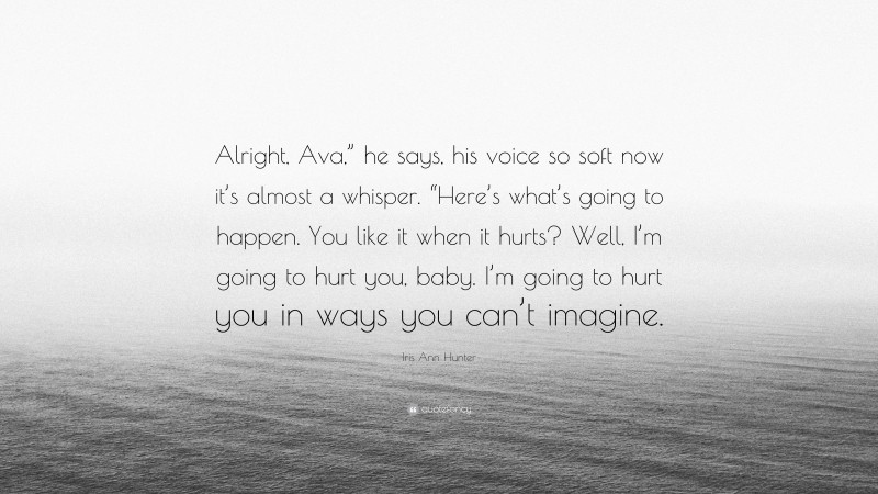 Iris Ann Hunter Quote: “Alright, Ava,” he says, his voice so soft now it’s almost a whisper. “Here’s what’s going to happen. You like it when it hurts? Well, I’m going to hurt you, baby. I’m going to hurt you in ways you can’t imagine.”