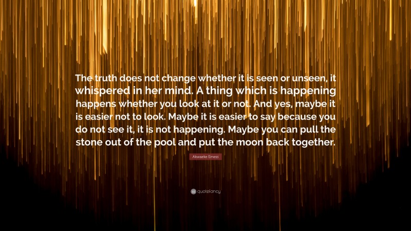 Akwaeke Emezi Quote: “The truth does not change whether it is seen or unseen, it whispered in her mind. A thing which is happening happens whether you look at it or not. And yes, maybe it is easier not to look. Maybe it is easier to say because you do not see it, it is not happening. Maybe you can pull the stone out of the pool and put the moon back together.”