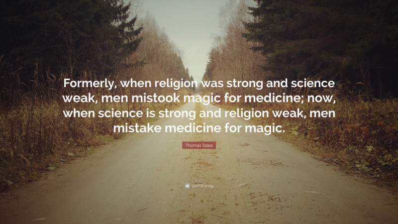 Thomas Szasz Quote: “Formerly, when religion was strong and science weak, men mistook magic for medicine; now, when science is strong and religion weak, men mistake medicine for magic.”