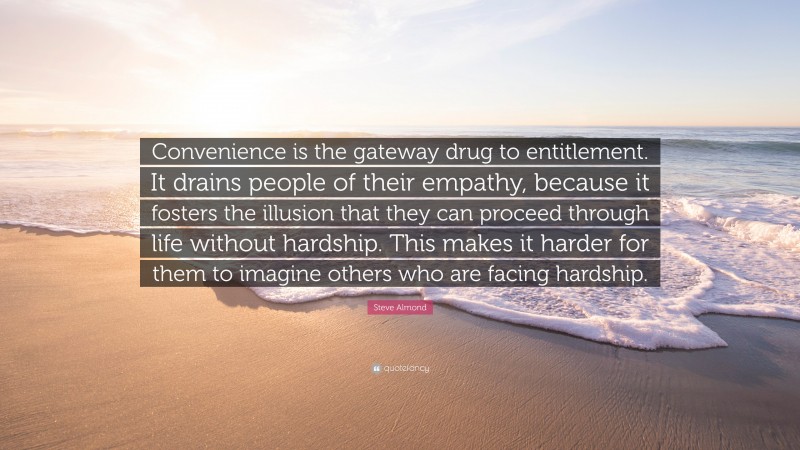 Steve Almond Quote: “Convenience is the gateway drug to entitlement. It drains people of their empathy, because it fosters the illusion that they can proceed through life without hardship. This makes it harder for them to imagine others who are facing hardship.”