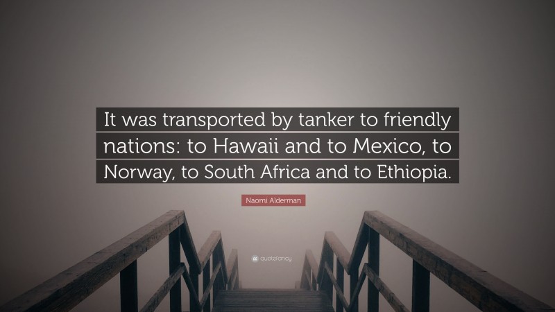 Naomi Alderman Quote: “It was transported by tanker to friendly nations: to Hawaii and to Mexico, to Norway, to South Africa and to Ethiopia.”