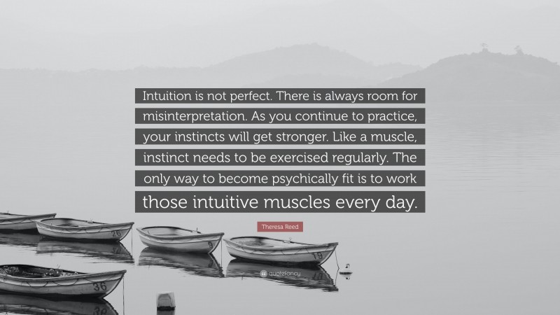 Theresa Reed Quote: “Intuition is not perfect. There is always room for misinterpretation. As you continue to practice, your instincts will get stronger. Like a muscle, instinct needs to be exercised regularly. The only way to become psychically fit is to work those intuitive muscles every day.”