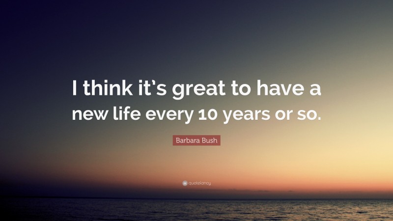 Barbara Bush Quote: “I think it’s great to have a new life every 10 years or so.”