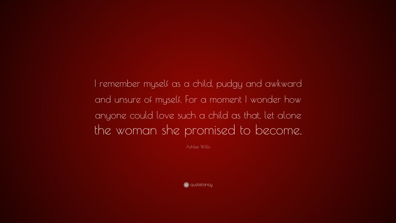 Ashlee Willis Quote: “I remember myself as a child, pudgy and awkward and unsure of myself. For a moment I wonder how anyone could love such a child as that, let alone the woman she promised to become.”