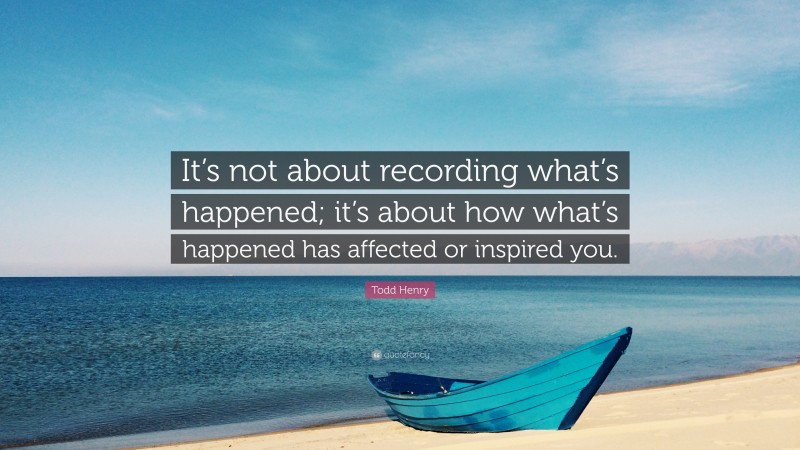 Todd Henry Quote: “It’s not about recording what’s happened; it’s about how what’s happened has affected or inspired you.”