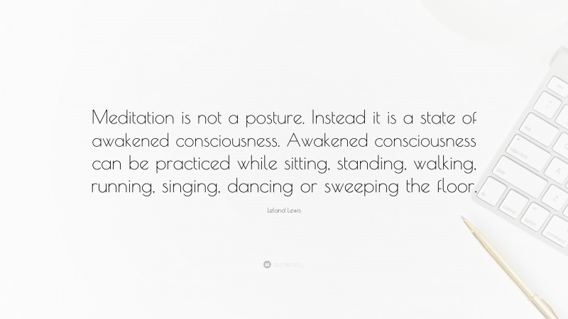 Leland Lewis Quote: “Meditation is not a posture. Instead it is a state of awakened consciousness. Awakened consciousness can be practiced while sitting, standing, walking, running, singing, dancing or sweeping the floor.”