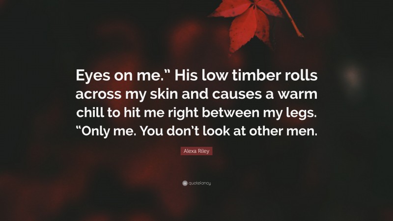 Alexa Riley Quote: “Eyes on me.” His low timber rolls across my skin and causes a warm chill to hit me right between my legs. “Only me. You don’t look at other men.”