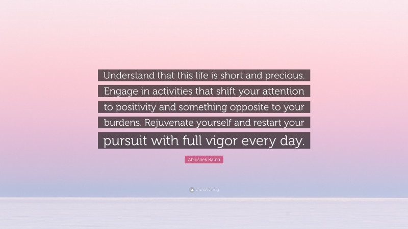 Abhishek Ratna Quote: “Understand that this life is short and precious. Engage in activities that shift your attention to positivity and something opposite to your burdens. Rejuvenate yourself and restart your pursuit with full vigor every day.”