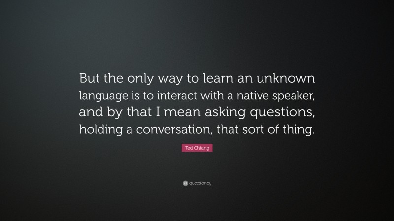 Ted Chiang Quote: “But the only way to learn an unknown language is to interact with a native speaker, and by that I mean asking questions, holding a conversation, that sort of thing.”