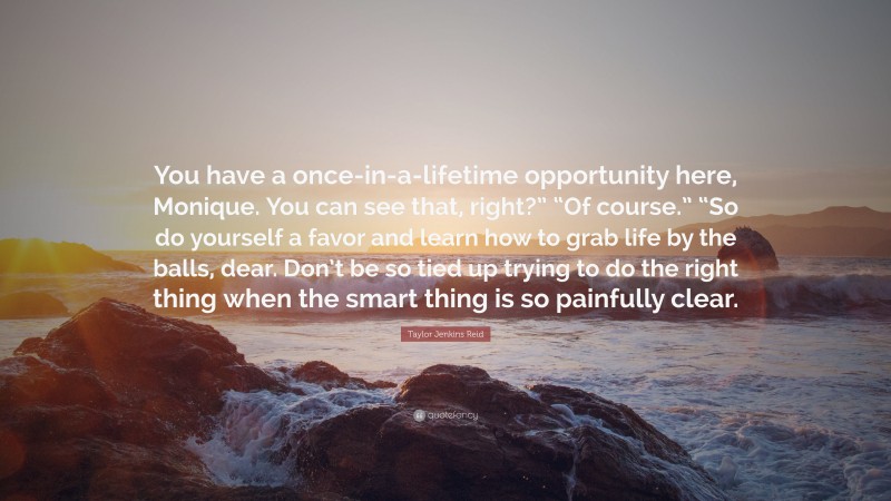 Taylor Jenkins Reid Quote: “You have a once-in-a-lifetime opportunity here, Monique. You can see that, right?” “Of course.” “So do yourself a favor and learn how to grab life by the balls, dear. Don’t be so tied up trying to do the right thing when the smart thing is so painfully clear.”