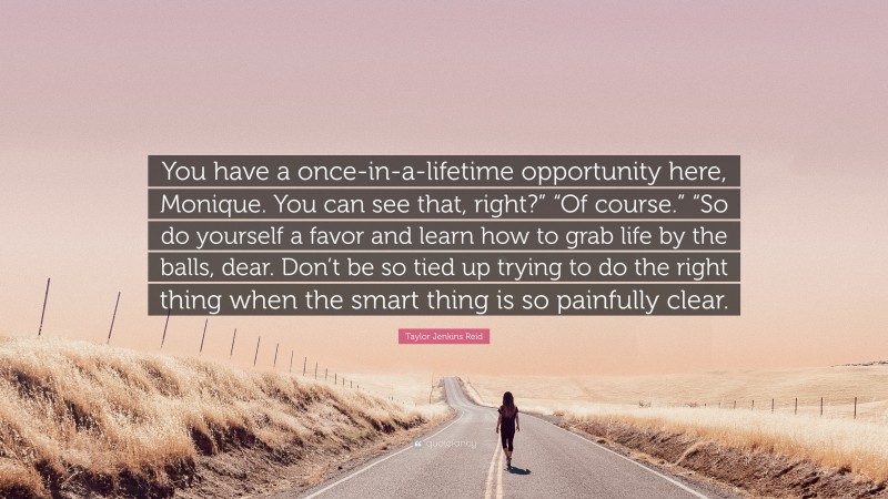 Taylor Jenkins Reid Quote: “You have a once-in-a-lifetime opportunity here, Monique. You can see that, right?” “Of course.” “So do yourself a favor and learn how to grab life by the balls, dear. Don’t be so tied up trying to do the right thing when the smart thing is so painfully clear.”