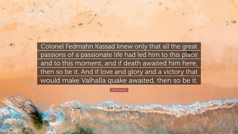 Dan Simmons Quote: “Colonel Fedmahn Kassad knew only that all the great passions of a passionate life had led him to this place and to this moment, and if death awaited him here, then so be it. And if love and glory and a victory that would make Valhalla quake awaited, then so be it.”