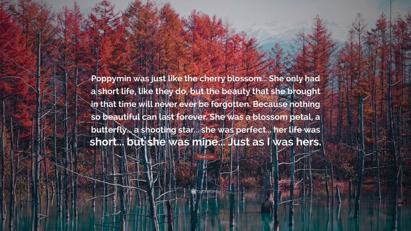 Tillie Cole Quote: “Poppymin was just like the cherry blossom... She only had a short life, like they do, but the beauty that she brought in that time will never ever be forgotten. Because nothing so beautiful can last forever. She was a blossom petal, a butterfly... a shooting star... she was perfect... her life was short... but she was mine... Just as I was hers.”