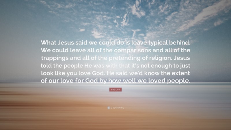 Bob Goff Quote: “What Jesus said we could do is leave typical behind. We could leave all of the comparisons and all of the trappings and all of the pretending of religion. Jesus told the people He was with that it’s not enough to just look like you love God. He said we’d know the extent of our love for God by how well we loved people.”