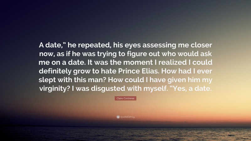 Claire Contreras Quote: “A date,” he repeated, his eyes assessing me closer now, as if he was trying to figure out who would ask me on a date. It was the moment I realized I could definitely grow to hate Prince Elias. How had I ever slept with this man? How could I have given him my virginity? I was disgusted with myself. “Yes, a date.”