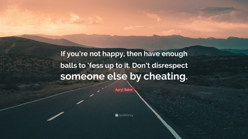 Apryl Baker Quote: “If you’re not happy, then have enough balls to ’fess up to it. Don’t disrespect someone else by cheating.”