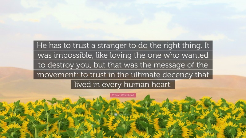 Colson Whitehead Quote: “He has to trust a stranger to do the right thing. It was impossible, like loving the one who wanted to destroy you, but that was the message of the movement: to trust in the ultimate decency that lived in every human heart.”