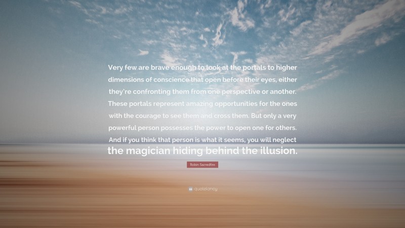 Robin Sacredfire Quote: “Very few are brave enough to look at the portals to higher dimensions of conscience that open before their eyes, either they’re confronting them from one perspective or another. These portals represent amazing opportunities for the ones with the courage to see them and cross them. But only a very powerful person possesses the power to open one for others. And if you think that person is what it seems, you will neglect the magician hiding behind the illusion.”