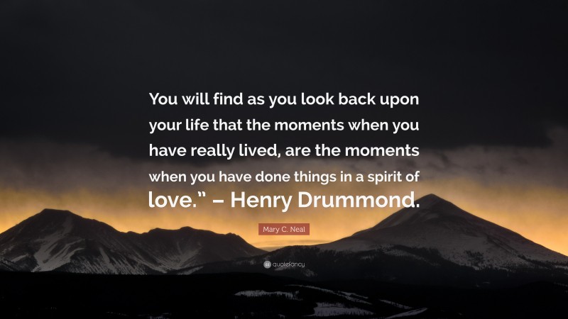 Mary C. Neal Quote: “You will find as you look back upon your life that the moments when you have really lived, are the moments when you have done things in a spirit of love.” – Henry Drummond.”