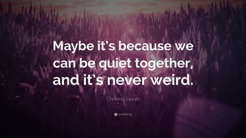 Christina Lauren Quote: “Maybe it’s because we can be quiet together, and it’s never weird.”