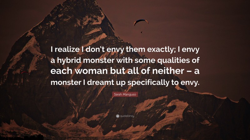 Sarah Manguso Quote: “I realize I don’t envy them exactly; I envy a hybrid monster with some qualities of each woman but all of neither – a monster I dreamt up specifically to envy.”