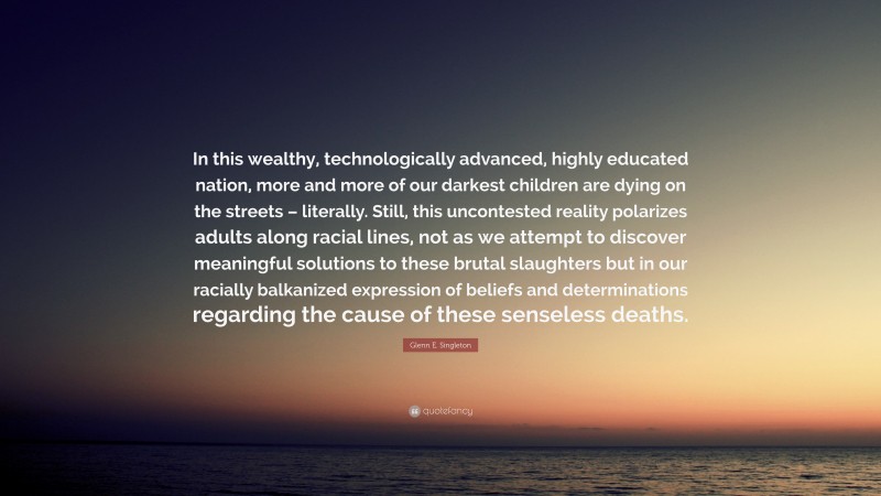 Glenn E. Singleton Quote: “In this wealthy, technologically advanced, highly educated nation, more and more of our darkest children are dying on the streets – literally. Still, this uncontested reality polarizes adults along racial lines, not as we attempt to discover meaningful solutions to these brutal slaughters but in our racially balkanized expression of beliefs and determinations regarding the cause of these senseless deaths.”